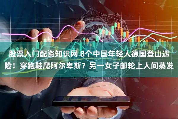 股票入门配资知识网 8个中国年轻人德国登山遇险！穿跑鞋爬阿尔卑斯？另一女子邮轮上人间蒸发